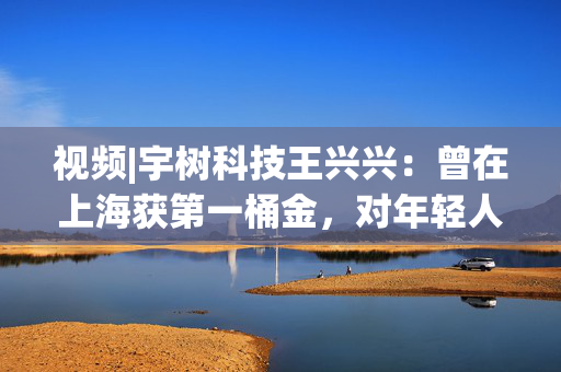 视频|宇树科技王兴兴：曾在上海获第一桶金，对年轻人的包容是最好的土壤