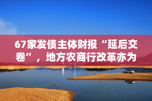 67家发债主体财报“延后交卷”，地方农商行改革亦为部分原因