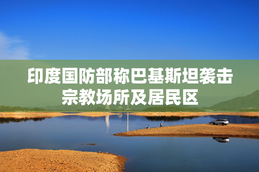 印度国防部称巴基斯坦袭击宗教场所及居民区