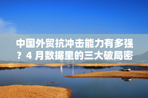 中国外贸抗冲击能力有多强？4 月数据里的三大破局密码