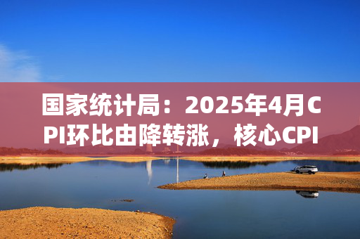 国家统计局：2025年4月CPI环比由降转涨，核心CPI涨幅稳定