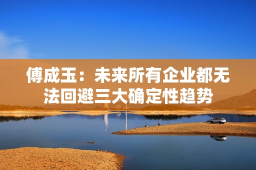 傅成玉：未来所有企业都无法回避三大确定性趋势