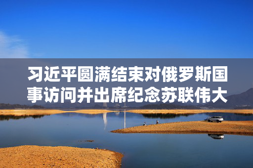 习近平圆满结束对俄罗斯国事访问并出席纪念苏联伟大卫国战争胜利80周年庆典