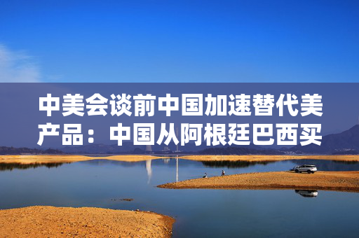 中美会谈前中国加速替代美产品：中国从阿根廷巴西买大豆替代美国