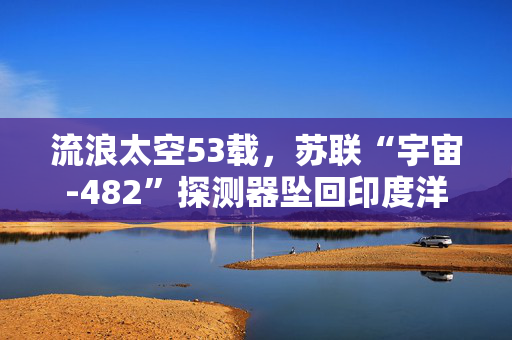 流浪太空53载，苏联“宇宙-482”探测器坠回印度洋