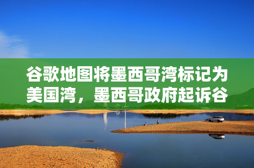 谷歌地图将墨西哥湾标记为美国湾，墨西哥政府起诉谷歌