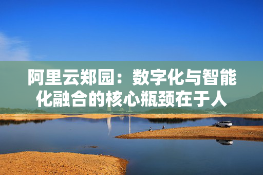 阿里云郑园：数字化与智能化融合的核心瓶颈在于人