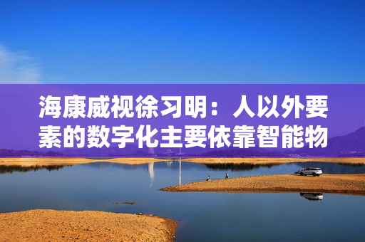 海康威视徐习明：人以外要素的数字化主要依靠智能物联网，其中机遇众多