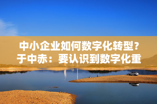 中小企业如何数字化转型？于中赤：要认识到数字化重要性，培养自身人才