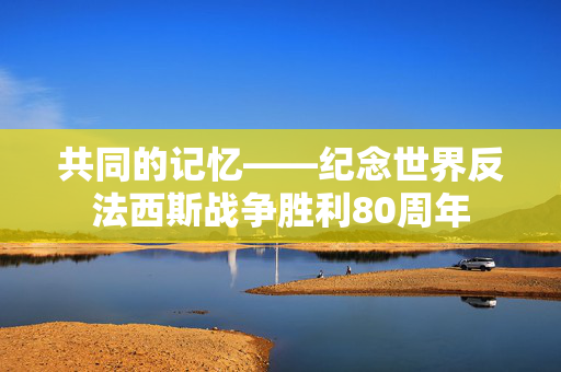 共同的记忆——纪念世界反法西斯战争胜利80周年
