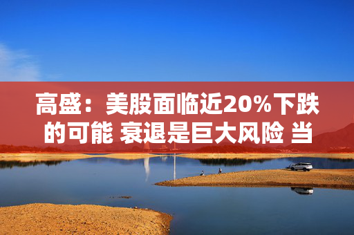 高盛：美股面临近20%下跌的可能 衰退是巨大风险 当前唯一实质性买家是散户