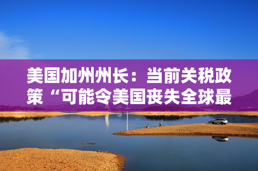 美国加州州长：当前关税政策“可能令美国丧失全球最大经济体地位”