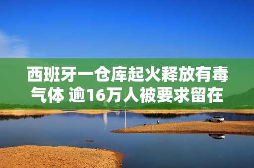 西班牙一仓库起火释放有毒气体 逾16万人被要求留在室内做好防护
