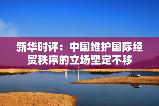 新华时评：中国维护国际经贸秩序的立场坚定不移