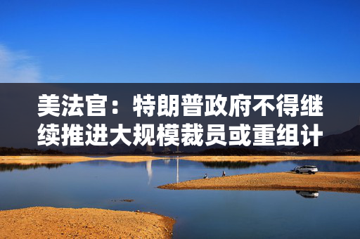 美法官：特朗普政府不得继续推进大规模裁员或重组计划