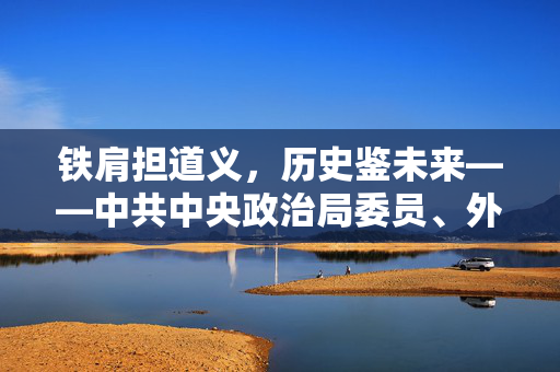 铁肩担道义，历史鉴未来——中共中央政治局委员、外交部长王毅谈习近平主席对俄罗斯进行国事访问并出席纪念苏联伟大卫国战争胜利80周年庆典