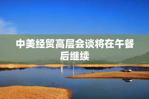 中美经贸高层会谈将在午餐后继续
