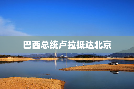 巴西总统卢拉抵达北京