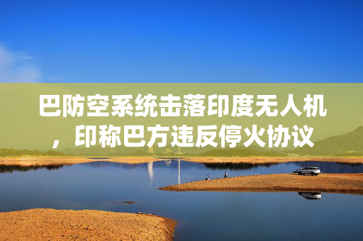 巴防空系统击落印度无人机，印称巴方违反停火协议
