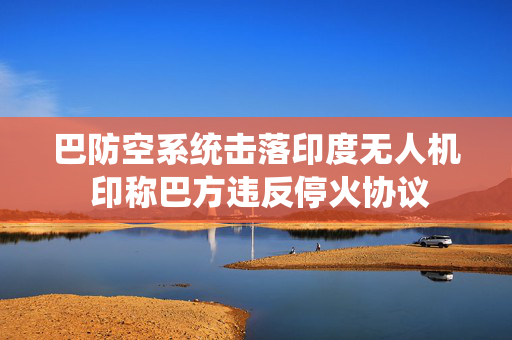 巴防空系统击落印度无人机 印称巴方违反停火协议