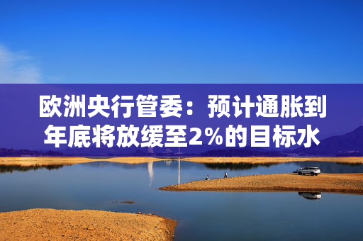 欧洲央行管委：预计通胀到年底将放缓至2%的目标水平