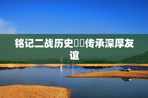 铭记二战历史  传承深厚友谊