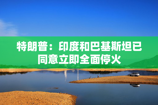 特朗普：印度和巴基斯坦已同意立即全面停火