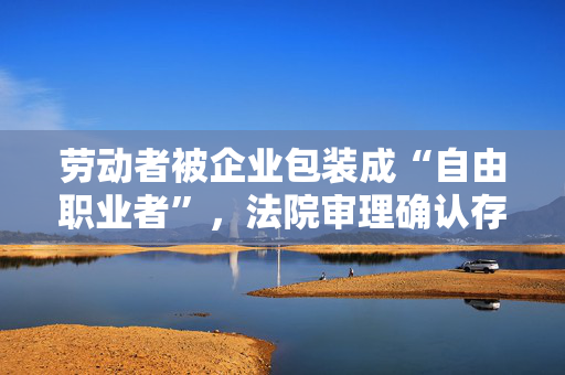 劳动者被企业包装成“自由职业者”，法院审理确认存在劳动关系