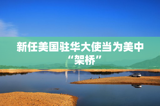 新任美国驻华大使当为美中“架桥”