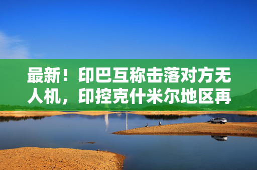 最新！印巴互称击落对方无人机，印控克什米尔地区再传爆炸声！印度称巴基斯坦违反停火协议，巴方否认