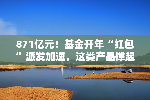 871亿元！基金开年“红包”派发加速，这类产品撑起分红大盘