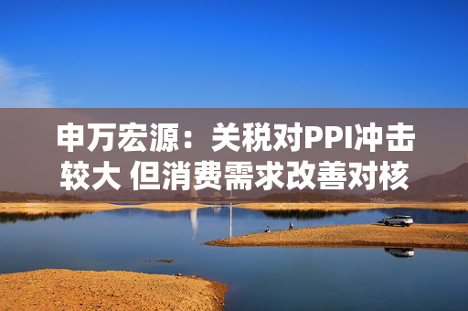 申万宏源：关税对PPI冲击较大 但消费需求改善对核心CPI形成较大支撑