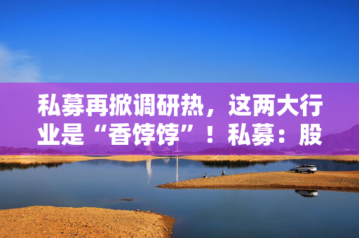 私募再掀调研热，这两大行业是“香饽饽”！私募：股市处在质变的前夜
