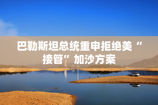巴勒斯坦总统重申拒绝美“接管”加沙方案