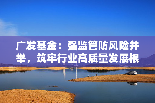 广发基金：强监管防风险并举，筑牢行业高质量发展根基