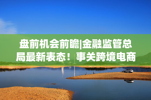 盘前机会前瞻|金融监管总局最新表态！事关跨境电商，这几家公司在跨境贸易领域深度布局值得关注（附概念股）