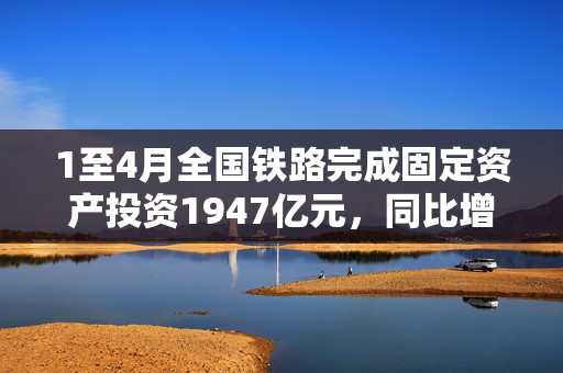 1至4月全国铁路完成固定资产投资1947亿元，同比增长5.3%