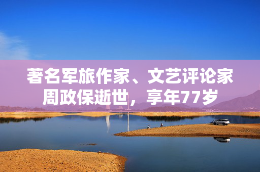 著名军旅作家、文艺评论家周政保逝世，享年77岁