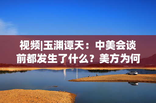 视频|玉渊谭天：中美会谈前都发生了什么？美方为何坐不住了