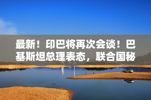 最新！印巴将再次会谈！巴基斯坦总理表态，联合国秘书长发声
