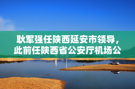 耿军强任陕西延安市领导，此前任陕西省公安厅机场公安局局长