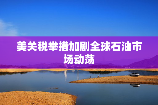 美关税举措加剧全球石油市场动荡