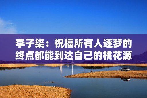李子柒：祝福所有人逐梦的终点都能到达自己的桃花源