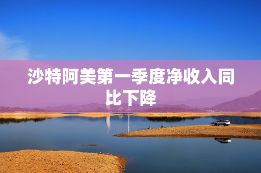 沙特阿美第一季度净收入同比下降