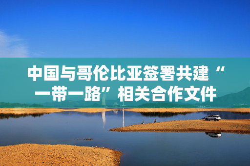 中国与哥伦比亚签署共建“一带一路”相关合作文件