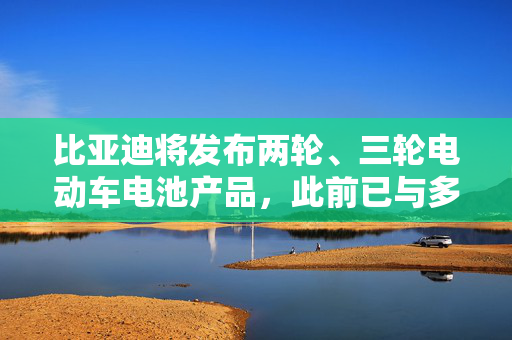 比亚迪将发布两轮、三轮电动车电池产品，此前已与多个品牌达成合作