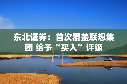 东北证券：首次覆盖联想集团 给予“买入”评级