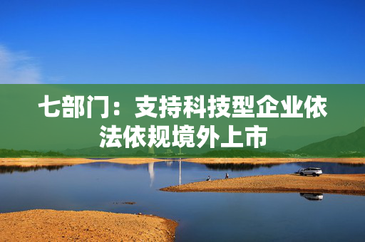 七部门：支持科技型企业依法依规境外上市