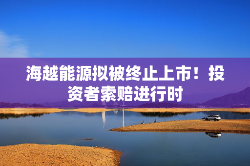 海越能源拟被终止上市！投资者索赔进行时