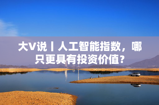 大V说丨人工智能指数，哪只更具有投资价值？